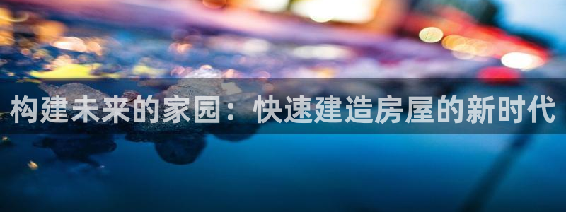 LV国际岛娱乐：构建未来的家园：快速建造房屋的新时代